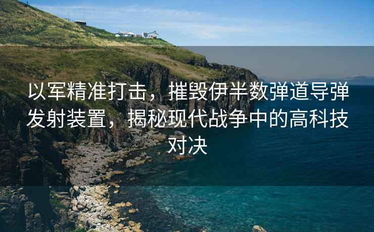 以軍精準打擊，摧毀伊半數彈道導彈發(fā)射裝置，揭秘現代戰爭中的高科技對決