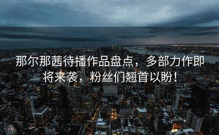 那爾那茜待播作品盤(pán)點(diǎn)，多部力作即將來(lái)襲，粉絲們翹首以盼！