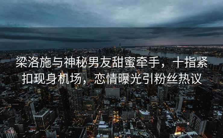 梁洛施與神秘男友甜蜜牽手，十指緊扣現身機場(chǎng)，戀情曝光引粉絲熱議