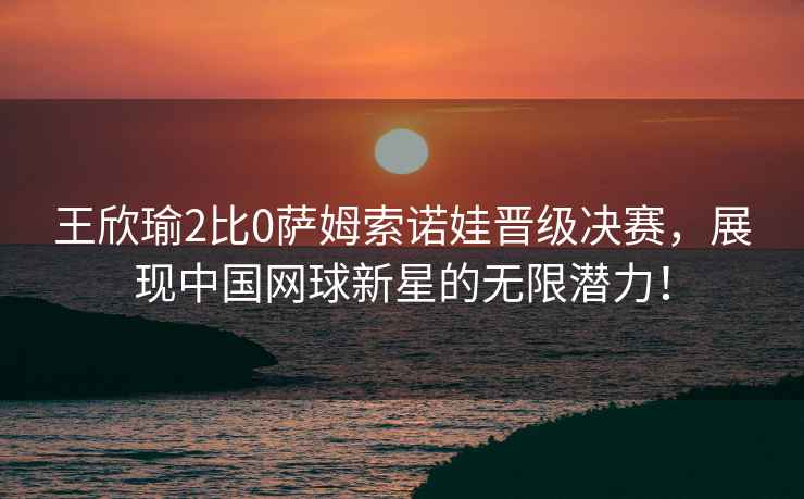 王欣瑜2比0薩姆索諾娃晉級決賽，展現中國網(wǎng)球新星的無(wú)限潛力！