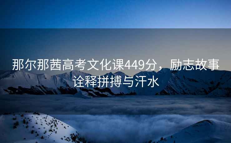 那爾那茜高考文化課449分，勵志故事詮釋拼搏與汗水