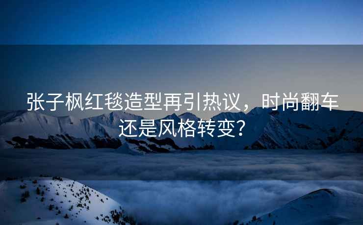 張子楓紅毯造型再引熱議，時(shí)尚翻車(chē)還是風(fēng)格轉變？