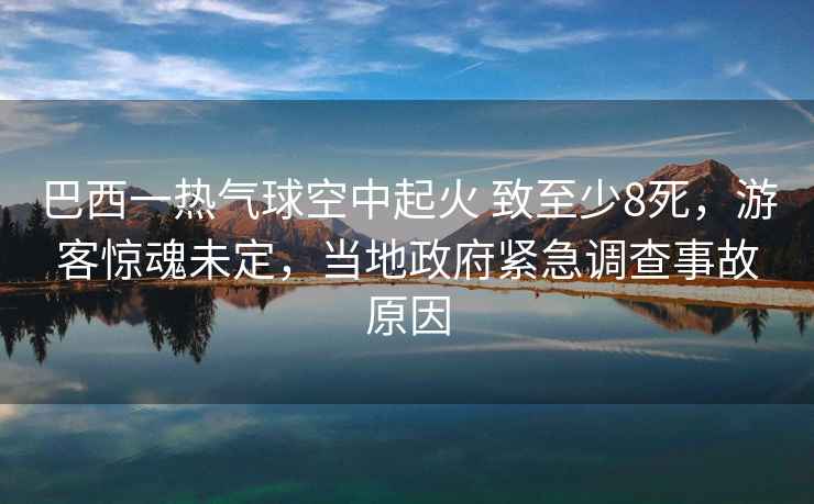 巴西一熱氣球空中起火 致至少8死，游客驚魂未定，當地政府緊急調查事故原因
