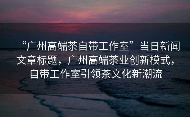 “廣州高端茶自帶工作室”當日新聞文章標題，廣州高端茶業(yè)創(chuàng  )新模式，自帶工作室引領(lǐng)茶文化新潮流