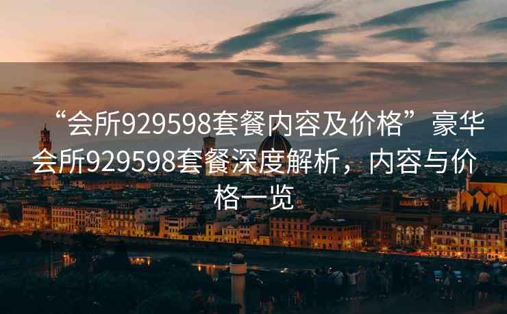 “會(huì )所929598套餐內容及價(jià)格”豪華會(huì )所929598套餐深度解析，內容與價(jià)格一覽