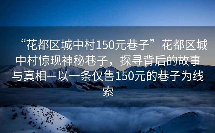 “花都區城中村150元巷子”花都區城中村驚現神秘巷子，探尋背后的故事與真相—以一條僅售150元的巷子為線(xiàn)索
