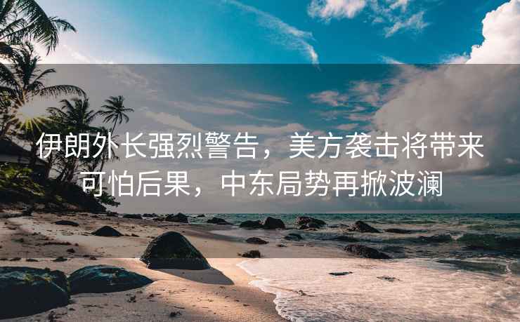 伊朗外長(cháng)強烈警告，美方襲擊將帶來(lái)可怕后果，中東局勢再掀波瀾