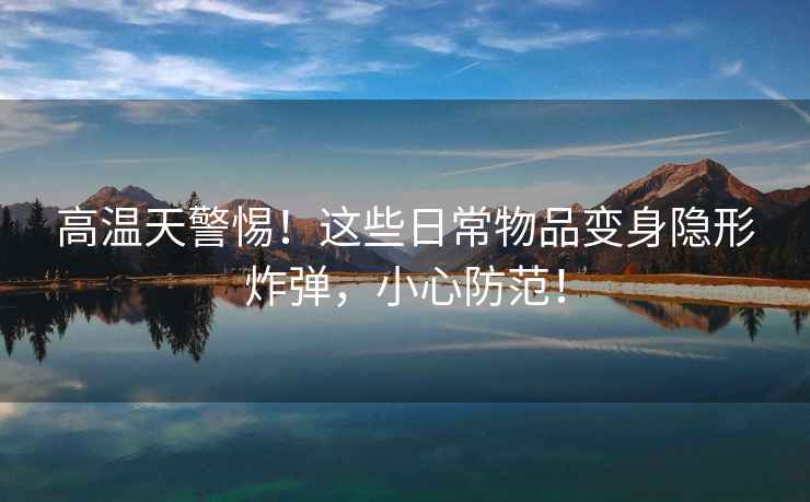 高溫天警惕！這些日常物品變身隱形炸彈，小心防范！