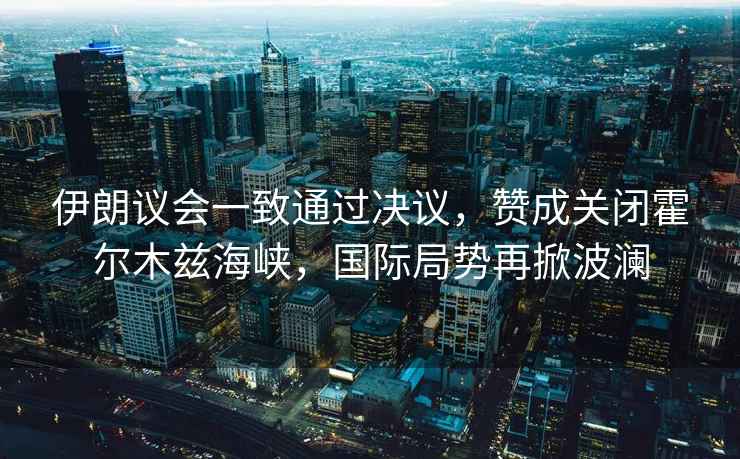伊朗議會(huì )一致通過(guò)決議，贊成關(guān)閉霍爾木茲海峽，國際局勢再掀波瀾