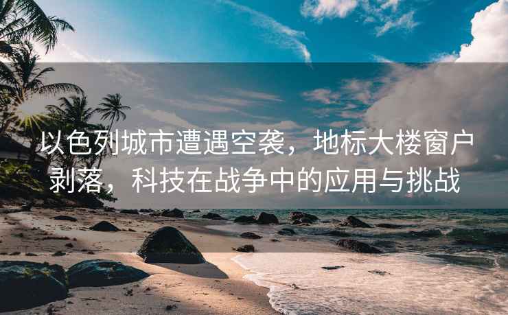 以色列城市遭遇空襲，地標大樓窗戶(hù)剝落，科技在戰爭中的應用與挑戰