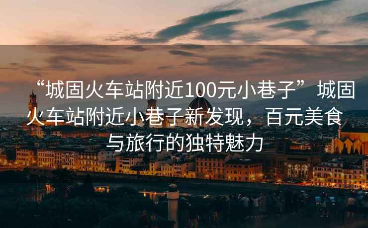 “城固火車(chē)站附近100元小巷子”城固火車(chē)站附近小巷子新發(fā)現，百元美食與旅行的獨特魅力