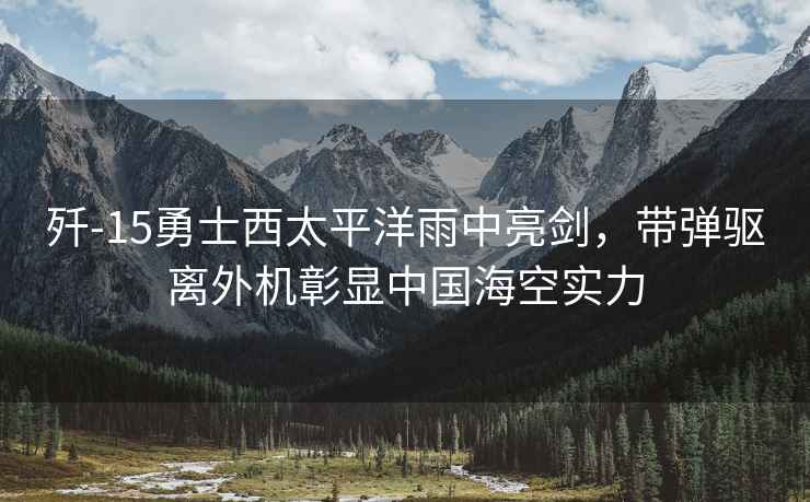 殲-15勇士西太平洋雨中亮劍，帶彈驅離外機彰顯中國?？諏?shí)力
