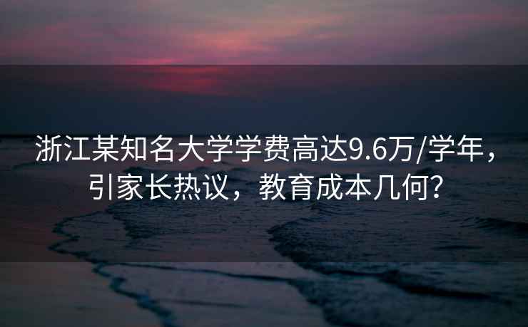 浙江某知名大學(xué)學(xué)費高達9.6萬(wàn)/學(xué)年，引家長(cháng)熱議，教育成本幾何？