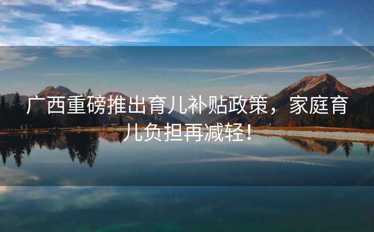 廣西重磅推出育兒補貼政策，家庭育兒負擔再減輕！