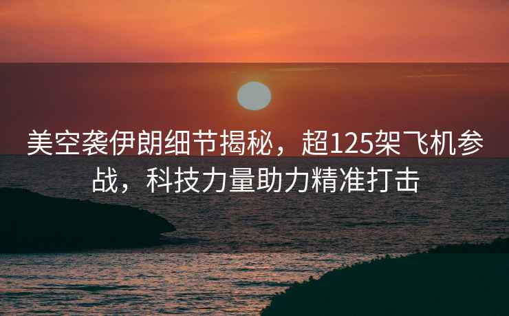 美空襲伊朗細節揭秘，超125架飛機參戰，科技力量助力精準打擊