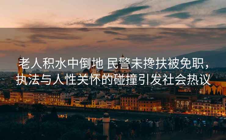老人積水中倒地 民警未攙扶被免職，執法與人性關(guān)懷的碰撞引發(fā)社會(huì )熱議