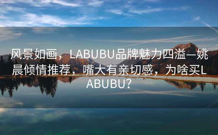 風(fēng)景如畫(huà)，LABUBU品牌魅力四溢—姚晨?jì)A情推薦，嘴大有親切感，為啥買(mǎi)LABUBU？