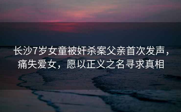長(cháng)沙7歲女童被奸殺案父親首次發(fā)聲，痛失愛(ài)女，愿以正義之名尋求真相