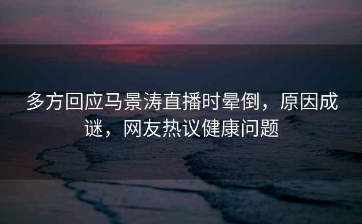 多方回應馬景濤直播時(shí)暈倒，原因成謎，網(wǎng)友熱議健康問(wèn)題