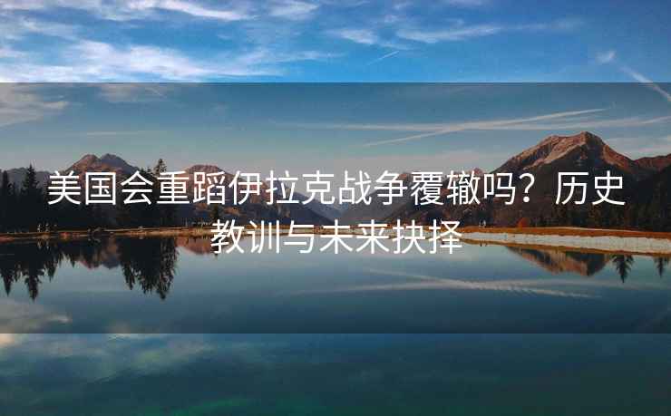 美國會(huì )重蹈伊拉克戰爭覆轍嗎？歷史教訓與未來(lái)抉擇