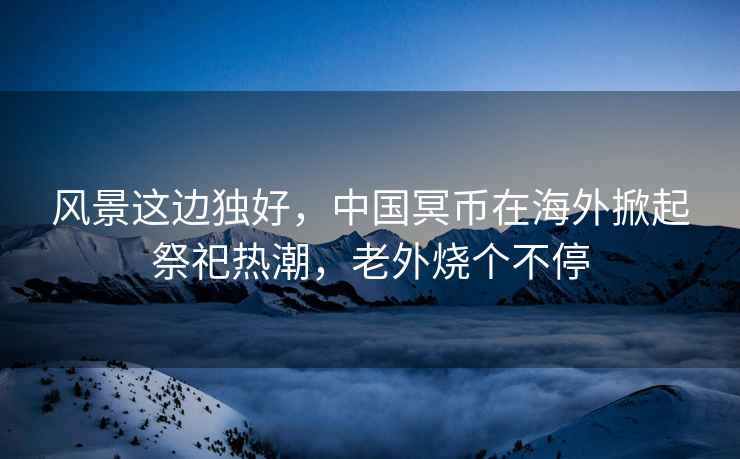 風(fēng)景這邊獨好，中國冥幣在海外掀起祭祀熱潮，老外燒個(gè)不停