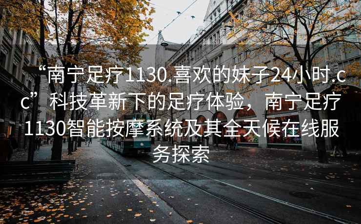 “南寧足療1130.喜歡的妹子24小時(shí).cc”科技革新下的足療體驗，南寧足療1130智能按摩系統及其全天候在線(xiàn)服務(wù)探索