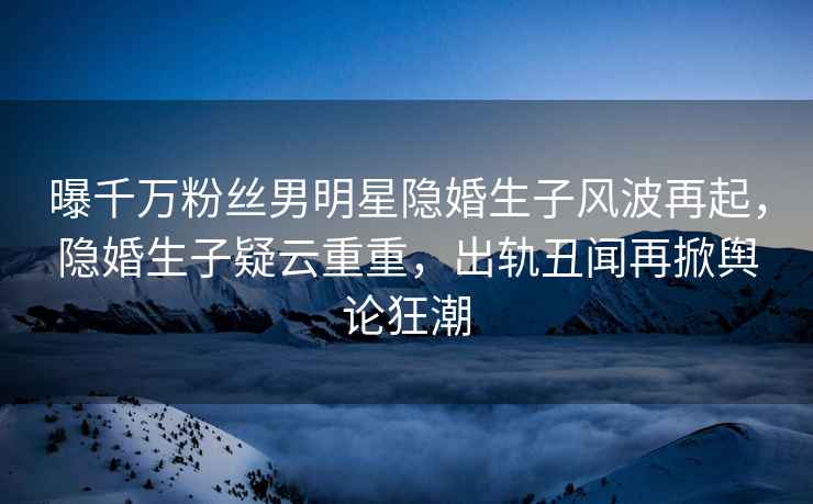 曝千萬(wàn)粉絲男明星隱婚生子風(fēng)波再起，隱婚生子疑云重重，出軌丑聞再掀輿論狂潮