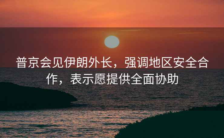 普京會(huì )見(jiàn)伊朗外長(cháng)，強調地區安全合作，表示愿提供全面協(xié)助