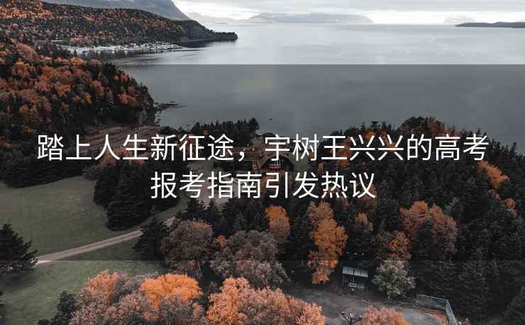 踏上人生新征途，宇樹(shù)王興興的高考報考指南引發(fā)熱議