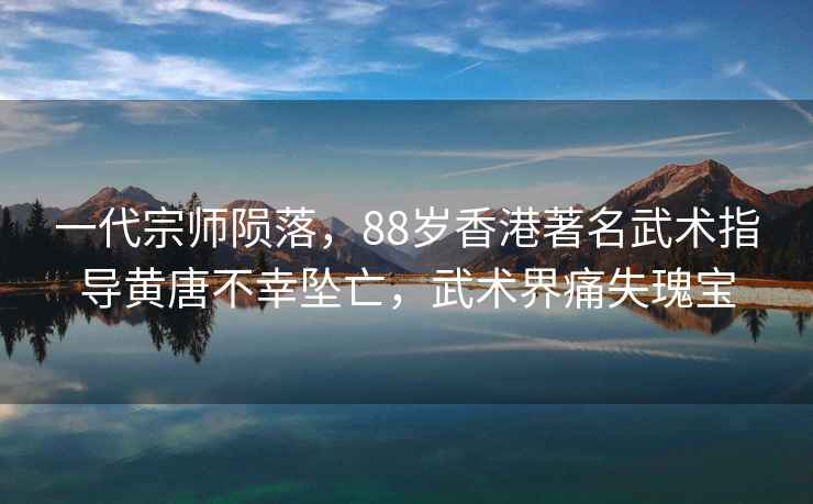 一代宗師隕落，88歲香港著(zhù)名武術(shù)指導黃唐不幸墜亡，武術(shù)界痛失瑰寶