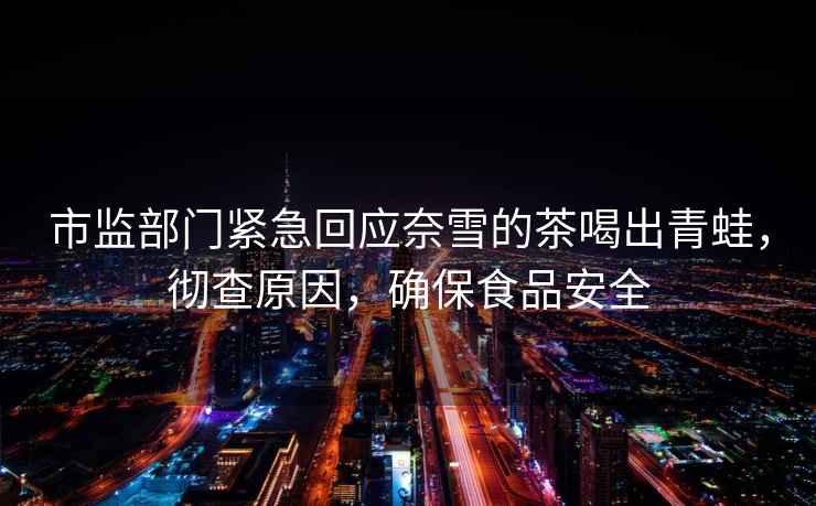 市監部門(mén)緊急回應奈雪的茶喝出青蛙，徹查原因，確保食品安全