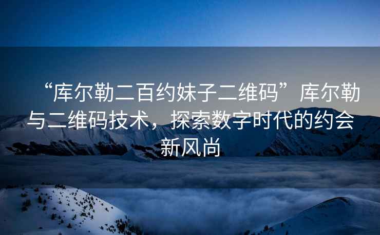 “庫爾勒二百約妹子二維碼”庫爾勒與二維碼技術(shù)，探索數字時(shí)代的約會(huì )新風(fēng)尚