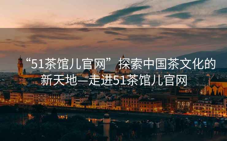 “51茶館兒官網(wǎng)”探索中國茶文化的新天地—走進(jìn)51茶館兒官網(wǎng)
