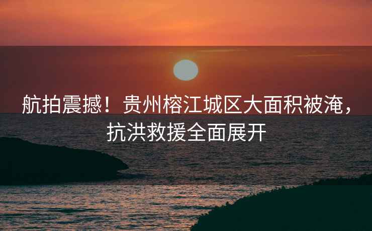 航拍震撼！貴州榕江城區大面積被淹，抗洪救援全面展開(kāi)