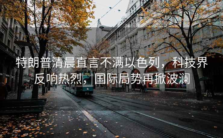特朗普清晨直言不滿(mǎn)以色列，科技界反響熱烈，國際局勢再掀波瀾