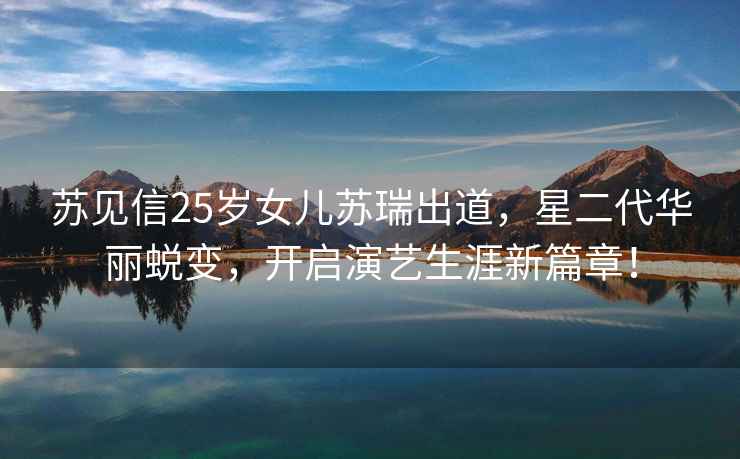 蘇見(jiàn)信25歲女兒蘇瑞出道，星二代華麗蛻變，開(kāi)啟演藝生涯新篇章！