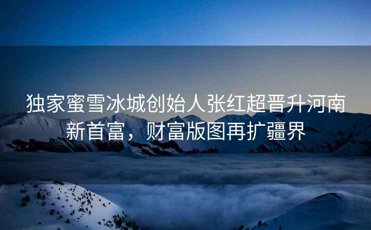 獨家蜜雪冰城創(chuàng  )始人張紅超晉升河南新首富，財富版圖再擴疆界