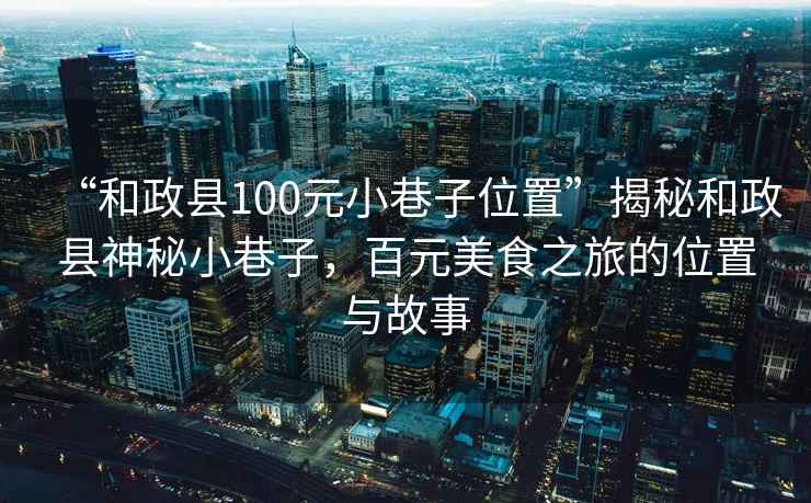 “和政縣100元小巷子位置”揭秘和政縣神秘小巷子，百元美食之旅的位置與故事