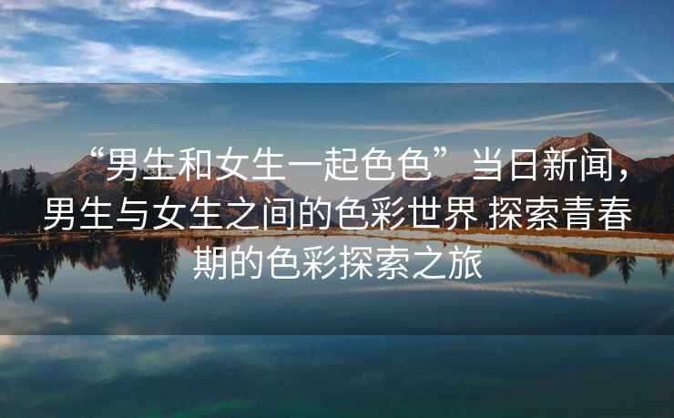 “男生和女生一起色色”當日新聞，男生與女生之間的色彩世界 探索青春期的色彩探索之旅