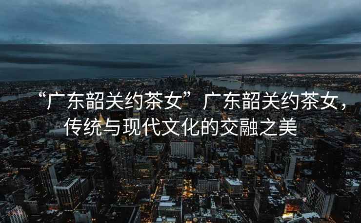 “廣東韶關(guān)約茶女”廣東韶關(guān)約茶女，傳統與現代文化的交融之美