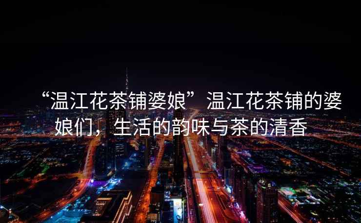 “溫江花茶鋪婆娘”溫江花茶鋪的婆娘們，生活的韻味與茶的清香