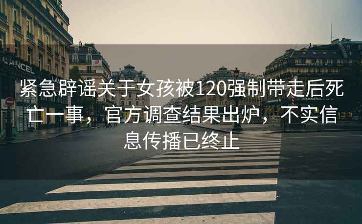 緊急辟謠關(guān)于女孩被120強制帶走后死亡一事，官方調查結果出爐，不實(shí)信息傳播已終止
