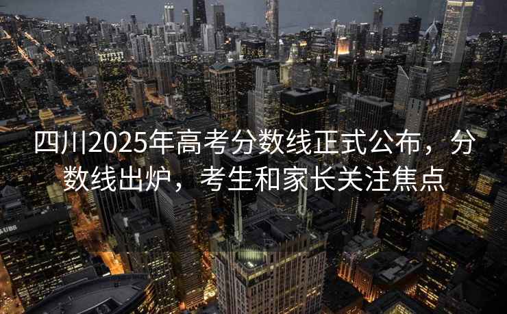 四川2025年高考分數線(xiàn)正式公布，分數線(xiàn)出爐，考生和家長(cháng)關(guān)注焦點(diǎn)