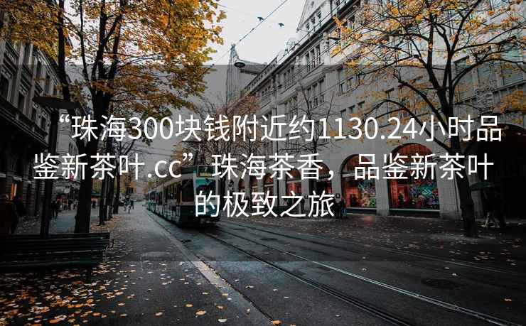 “珠海300塊錢(qián)附近約1130.24小時(shí)品鑒新茶葉.cc”珠海茶香，品鑒新茶葉的極致之旅