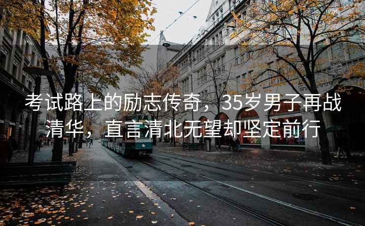 考試路上的勵志傳奇，35歲男子再戰清華，直言清北無(wú)望卻堅定前行