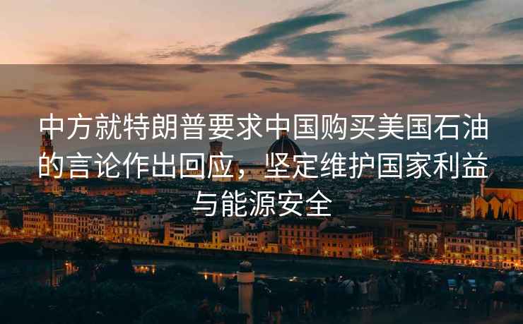 中方就特朗普要求中國購買(mǎi)美國石油的言論作出回應，堅定維護國家利益與能源安全