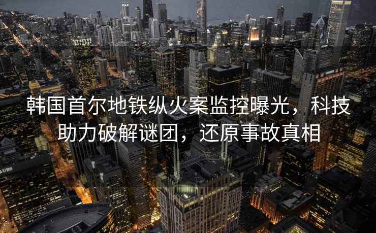 韓國首爾地鐵縱火案監控曝光，科技助力破解謎團，還原事故真相