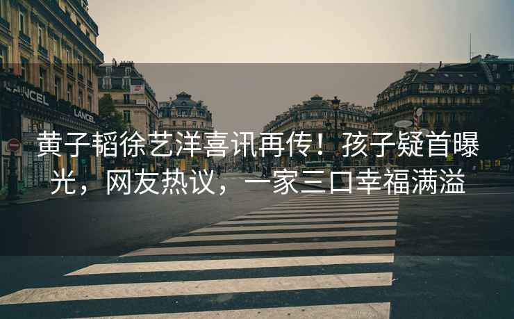 黃子韜徐藝洋喜訊再傳！孩子疑首曝光，網(wǎng)友熱議，一家三口幸福滿(mǎn)溢
