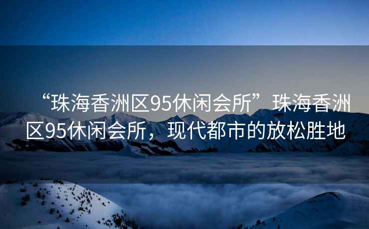 “珠海香洲區95休閑會(huì )所”珠海香洲區95休閑會(huì )所，現代都市的放松勝地