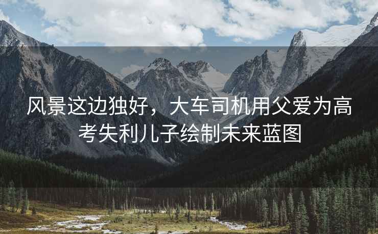 風(fēng)景這邊獨好，大車(chē)司機用父愛(ài)為高考失利兒子繪制未來(lái)藍圖